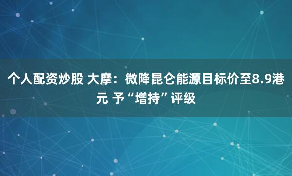 个人配资炒股 大摩：微降昆仑能源目标价至8.9港元 予“增持”评级