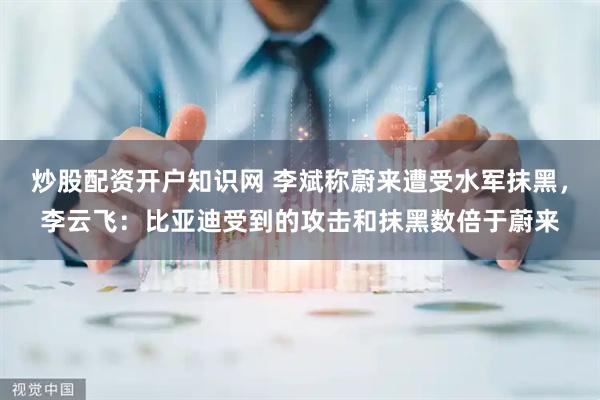 炒股配资开户知识网 李斌称蔚来遭受水军抹黑，李云飞：比亚迪受到的攻击和抹黑数倍于蔚来