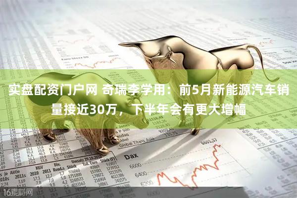 实盘配资门户网 奇瑞李学用：前5月新能源汽车销量接近30万，下半年会有更大增幅