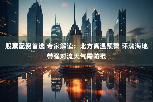 股票配资首选 专家解读：北方高温预警 环渤海地带强对流天气需防范