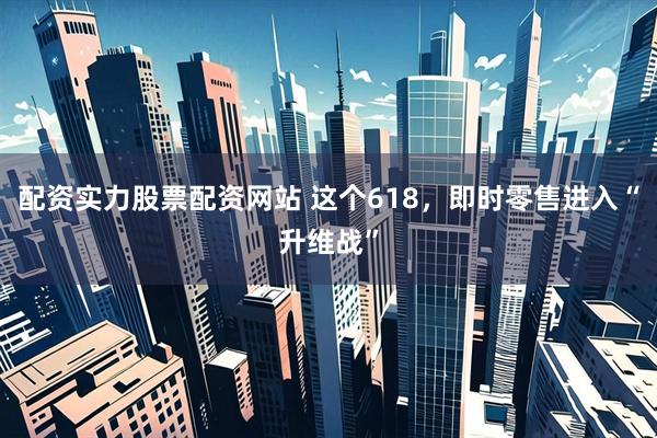 配资实力股票配资网站 这个618，即时零售进入“升维战”