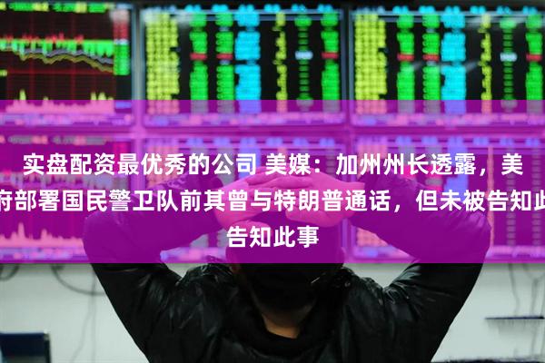 实盘配资最优秀的公司 美媒：加州州长透露，美政府部署国民警卫队前其曾与特朗普通话，但未被告知此事