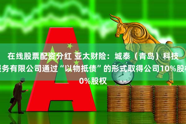 在线股票配资分红 亚太财险：城泰（青岛）科技服务有限公司通过“以物抵债”的形式取得公司10%股权