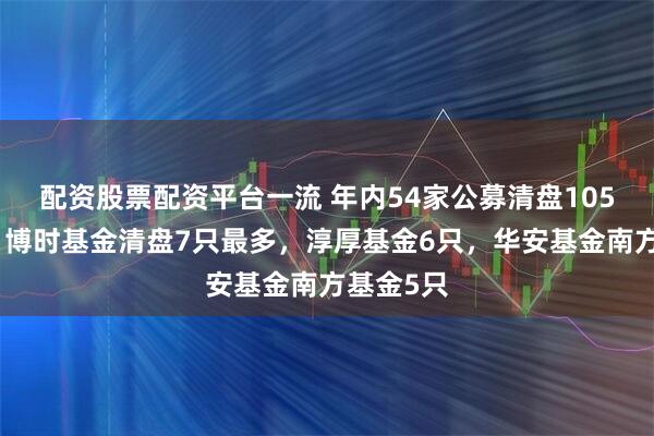 配资股票配资平台一流 年内54家公募清盘105只产品，博时基金清盘7只最多，淳厚基金6只，华安基金南方基金5只
