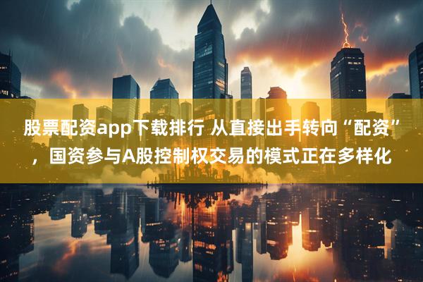 股票配资app下载排行 从直接出手转向“配资”，国资参与A股控制权交易的模式正在多样化