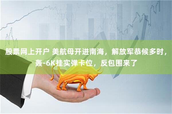 股票网上开户 美航母开进南海，解放军恭候多时，轰-6K挂实弹卡位，反包围来了