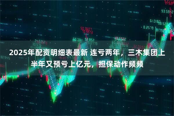 2025年配资明细表最新 连亏两年，三木集团上半年又预亏上亿元，担保动作频频