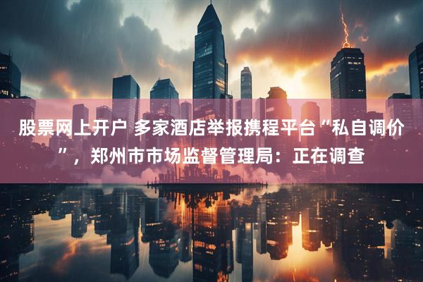 股票网上开户 多家酒店举报携程平台“私自调价”，郑州市市场监督管理局：正在调查