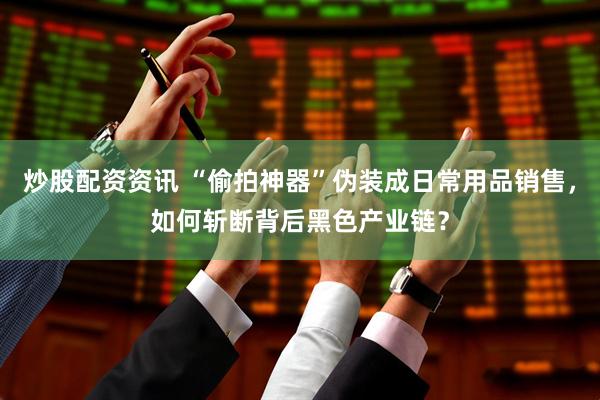 炒股配资资讯 “偷拍神器”伪装成日常用品销售，如何斩断背后黑色产业链？