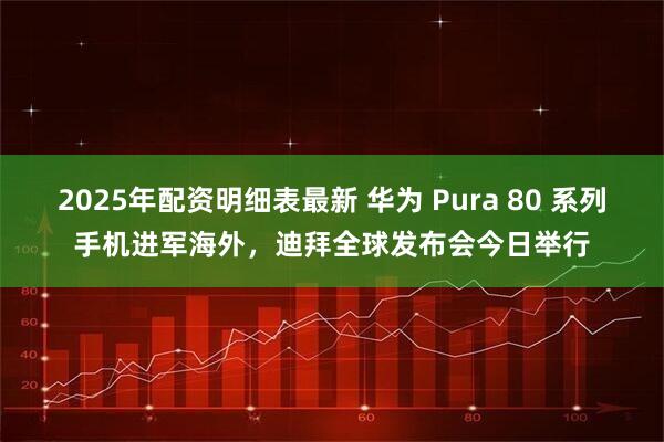 2025年配资明细表最新 华为 Pura 80 系列手机进军海外，迪拜全球发布会今日举行