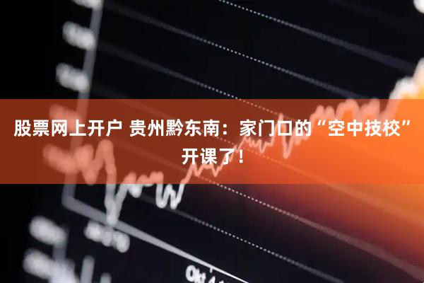 股票网上开户 贵州黔东南：家门口的“空中技校”开课了！
