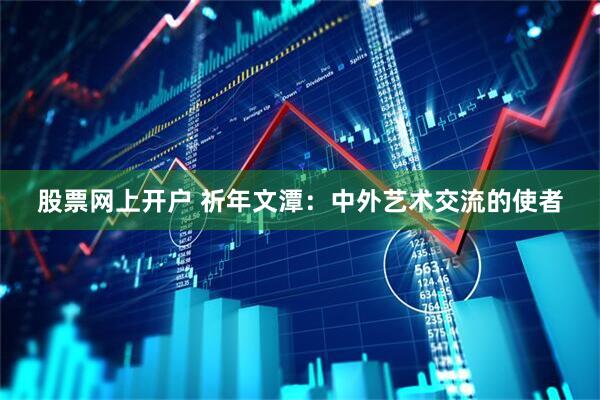 股票网上开户 祈年文潭：中外艺术交流的使者