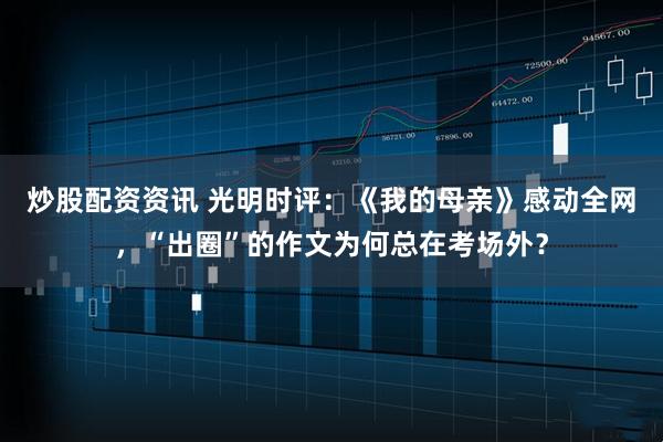 炒股配资资讯 光明时评：《我的母亲》感动全网，“出圈”的作文为何总在考场外？