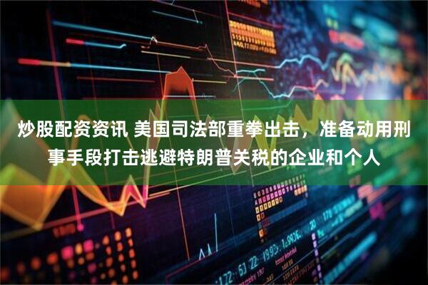 炒股配资资讯 美国司法部重拳出击，准备动用刑事手段打击逃避特朗普关税的企业和个人