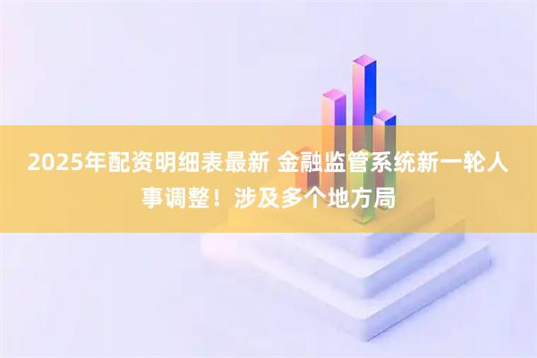 2025年配资明细表最新 金融监管系统新一轮人事调整!涉及多个地方局