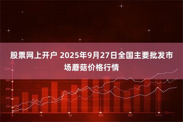 股票网上开户 2025年9月27日全国主要批发市场蘑菇价格行情