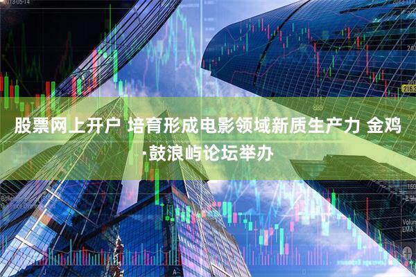 股票网上开户 培育形成电影领域新质生产力 金鸡·鼓浪屿论坛举办