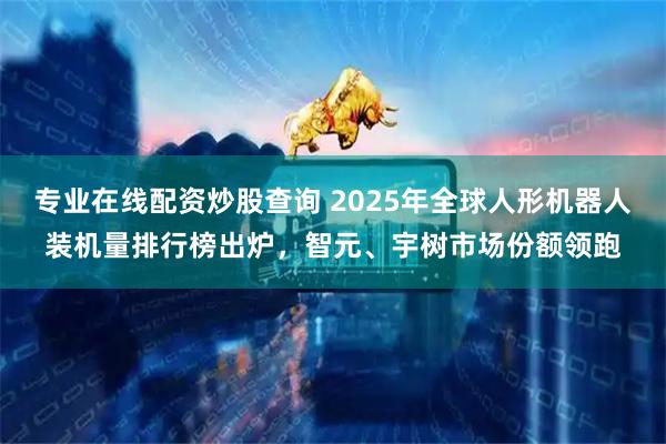 专业在线配资炒股查询 2025年全球人形机器人装机量排行榜出炉,智元、宇树市场份额领跑