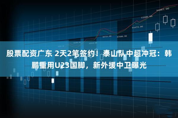 股票配资广东 2天2笔签约！泰山队中超冲冠：韩鹏重用U23国脚，新外援中卫曝光