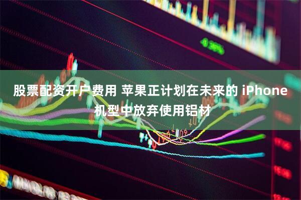 股票配资开户费用 苹果正计划在未来的 iPhone 机型中放弃使用铝材