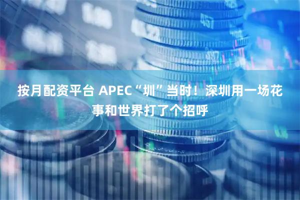 按月配资平台 APEC“圳”当时！深圳用一场花事和世界打了个招呼