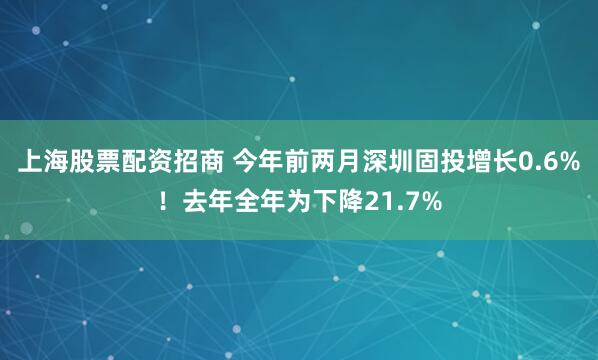 上海股票配资招商 今年前两月深圳固投增长0.6%！去年全年为下降21.7%
