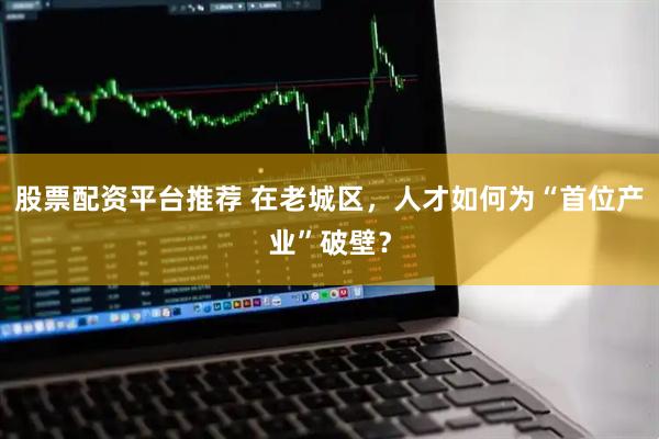 股票配资平台推荐 在老城区，人才如何为“首位产业”破壁？