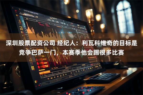 深圳股票配资公司 经纪人：利瓦科维奇的目标是竞争巴萨一门，本赛季他会踢很多比赛