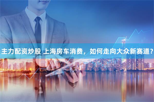 主力配资炒股 上海房车消费，如何走向大众新赛道？