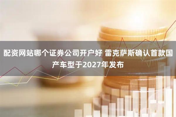 配资网站哪个证券公司开户好 雷克萨斯确认首款国产车型于2027年发布